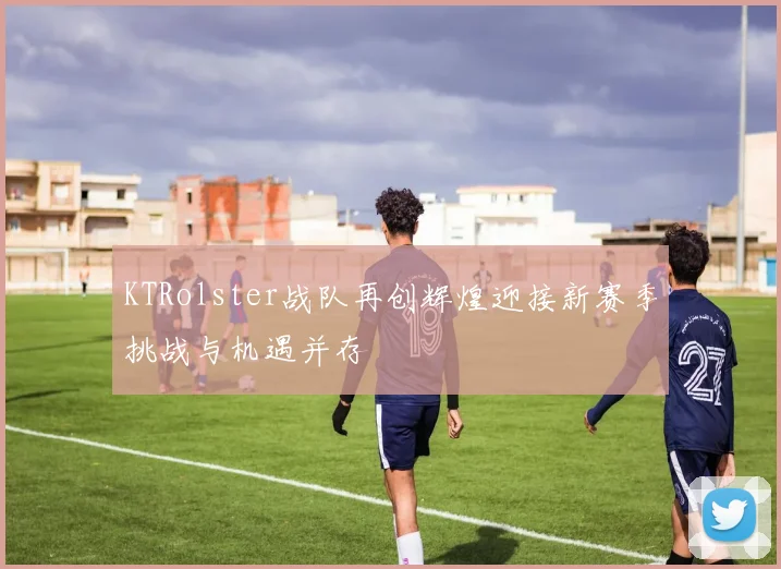KTRolster战队再创辉煌迎接新赛季挑战与机遇并存