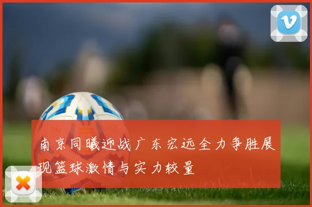 南京同曦迎战广东宏远全力争胜展现篮球激情与实力较量