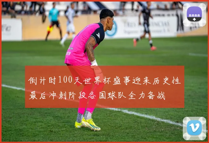 倒计时100天世界杯盛事迎来历史性最后冲刺阶段各国球队全力备战