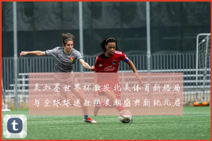 美加墨世界杯激发北美体育新格局与全球球迷狂热浪潮盛典新纪元启