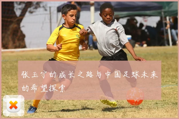 张玉宁的成长之路与中国足球未来的希望探索