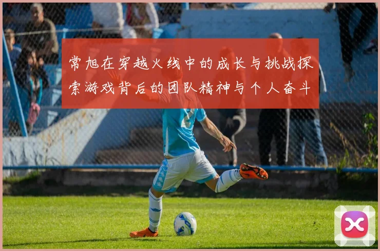 常旭在穿越火线中的成长与挑战探索游戏背后的团队精神与个人奋斗