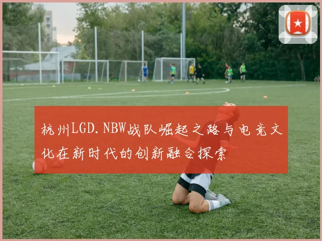 杭州LGD.NBW战队崛起之路与电竞文化在新时代的创新融合探索