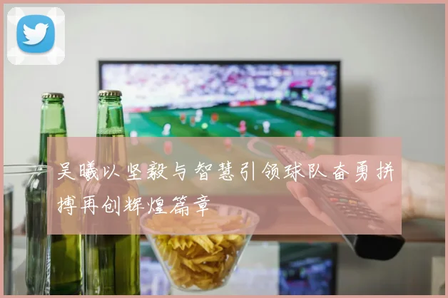 吴曦以坚毅与智慧引领球队奋勇拼搏再创辉煌篇章