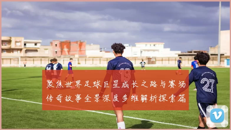 聚焦世界足球巨星成长之路与赛场传奇故事全景深度多维解析探索篇