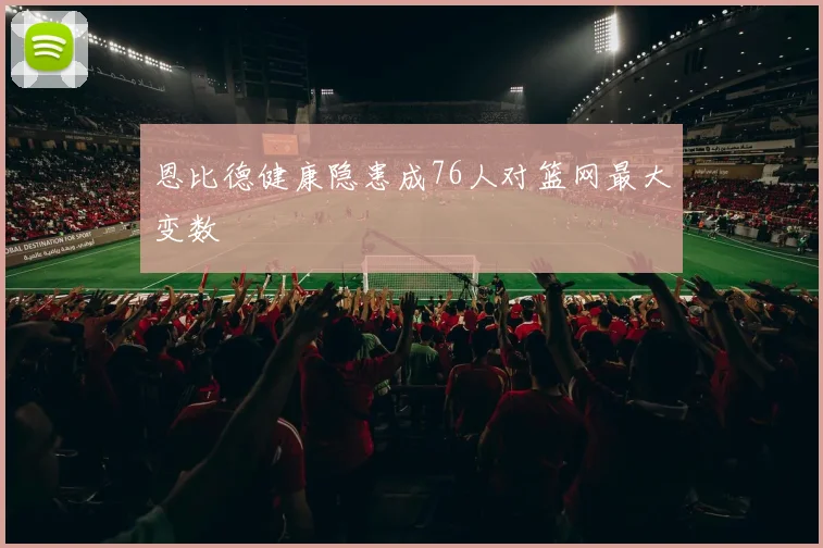 恩比德健康隐患成76人对篮网最大变数