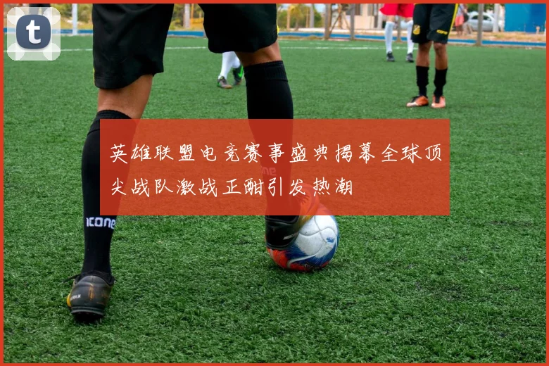 英雄联盟电竞赛事盛典揭幕全球顶尖战队激战正酣引发热潮