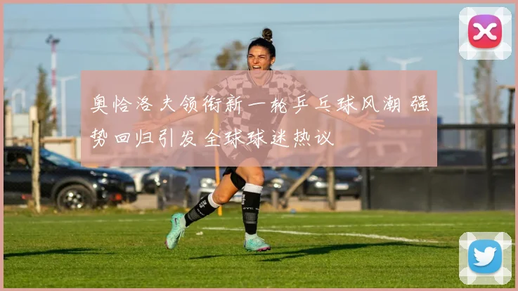 奥恰洛夫领衔新一轮乒乓球风潮 强势回归引发全球球迷热议