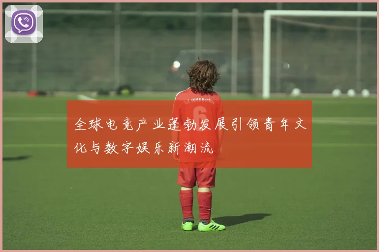 全球电竞产业蓬勃发展引领青年文化与数字娱乐新潮流
