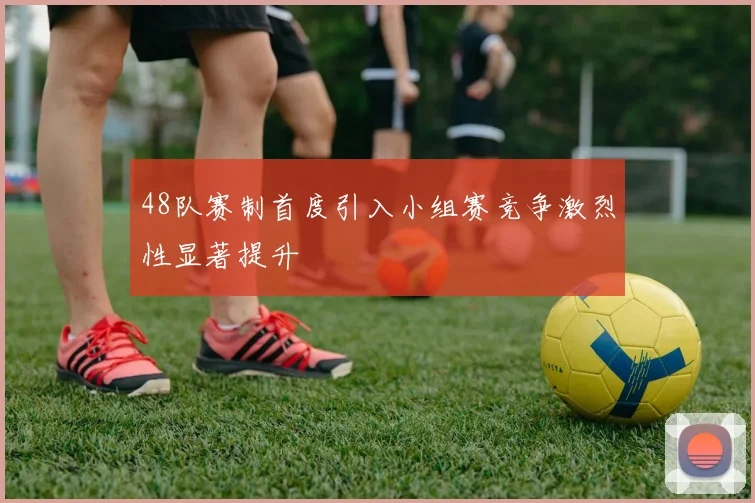 48队赛制首度引入小组赛竞争激烈性显著提升