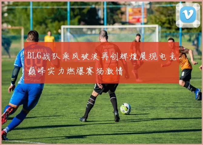 BLG战队乘风破浪再创辉煌展现电竞巅峰实力燃爆赛场激情