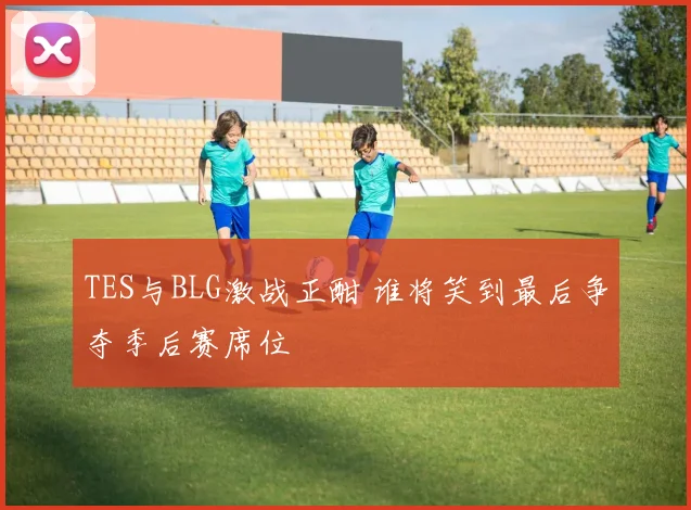 TES与BLG激战正酣 谁将笑到最后争夺季后赛席位