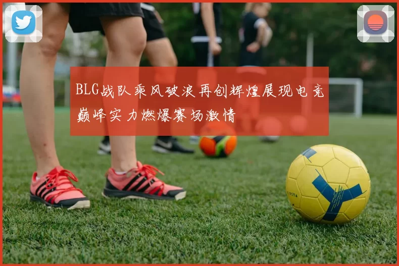 BLG战队乘风破浪再创辉煌展现电竞巅峰实力燃爆赛场激情