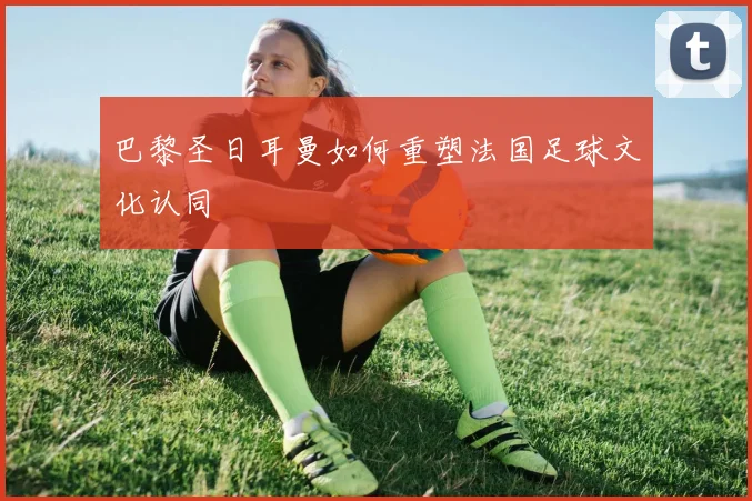 巴黎圣日耳曼如何重塑法国足球文化认同