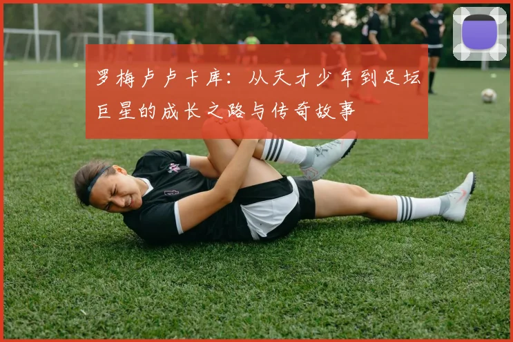 罗梅卢卢卡库：从天才少年到足坛巨星的成长之路与传奇故事