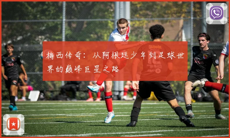 梅西传奇：从阿根廷少年到足球世界的巅峰巨星之路